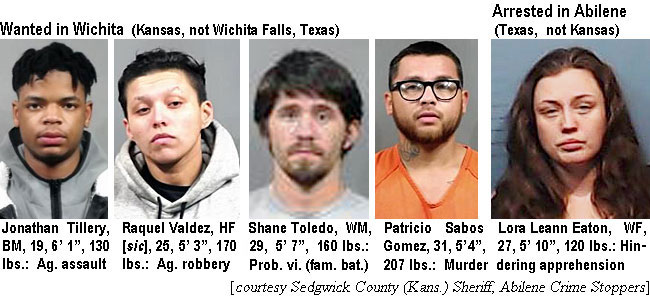 tillerya.jpg Wanted in Wichita (Kansas, not Wichita Falls, Texas): Jonathan Tillery, BM, 19, 6'1", 130 lbs, ag. assault; Raquel Valdez, HF [sic], 25, 5'3", 170 lbs, ag. robbery; Shane Toledo, WM, 29, 5'7", 160 lbs, prob. vi. (fam. bat.); Patricio Sabos Gomez, 31, 5'4", 207 lbs, murder; Arrested in Abilene: Lora Leann Eaton, WF, 27, 5'10", 120 lbs, hindering apprehension (Sedgwick County (Kas.) Sheriff, Abilene Crime Stoppers)