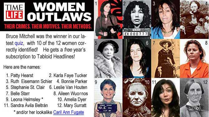 timelif2.jpg Time Life Women Outlaws, Their Crimes, Their Motives, Their Methods: Bruce Mitchell was the winner in our latest quiz, with 10 of the 12 women correctly identified! He gets a free year's subscription to Tabloid Headlines! Here are the names: 1. Patty Hearst, 2. Karla Faye Tucker, 3. Ruth Eisemann Schier,  4. Bonnie Parker, 5.Stephanie St. Clair, 6. Leslie Van Houten, 7. Belle Starr, 8. Aileen Wuornos, 9. Leona Helsley*, 10. Amelia Dyer, 11. Sandra Avila Beltran, 12. Mary Surratt, * and/or her lookalike Caril Ann Fugaate
