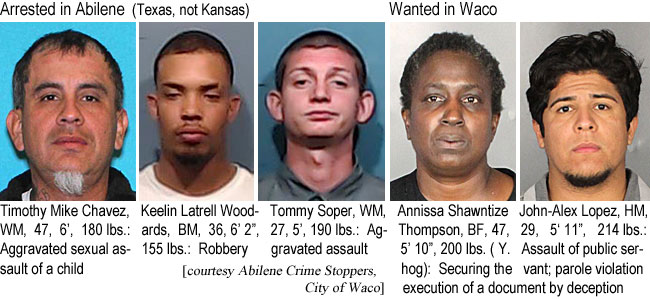 timikech.jpg Arrested in Abilene (Texas, not Kansas): Timothy Mike Chavez, WM, 47, 6', 180 lbs, aggravated sexual assault of a child; Keelin Latrell Woodards, BM, 36, 62", 155 lbs, robbery; Tommy Soper, WM, 27, 5', 190 lbs, aggravated assault; Wanted in Waco: Anissa Shawntize Thompson, BF, 47, 5'10", 200 lbs (Y hog), securing the execution of a document by deception; John-Alex Lopez, HM, 29, 5'11", 214 lbs, assault of public servant, parole violation (Abilene Crime Stoppers, City of Waco)