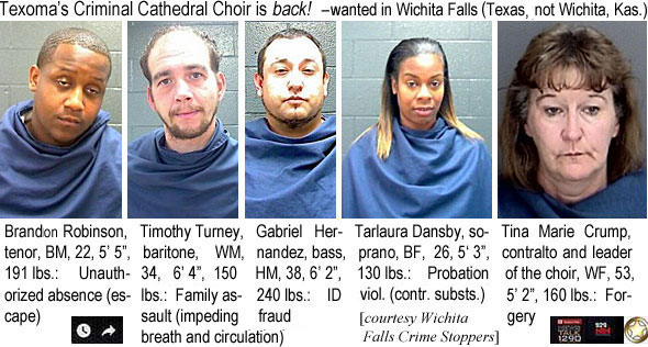 timturny.jpg Texoma's Criminal Cathedral Choir is back! - wantedin Wichita Falls (Texas, not Wichita, Kas.) Brandon Robinson, tenor, BM, 22, 5'5", 191 lbs, unauthorized absence (escape); Timoth Turney, baritone, WM, 34, 6'4", 150 lbs, family assault (impeding breath and circulation); Gabriel Hernandez, bass, HM, 38, 6'2", 240 lbs, ID fraud; Tarlaura Dansby, soprano, BF, 26, 5'3", 130 lbs, probation viol. (contr. substs.); Tina Marie Crump, contralto and leader of the choir, WF, 53, 5'2", 160 lbs, forgery (Wichita Falls Crime Stoppers)