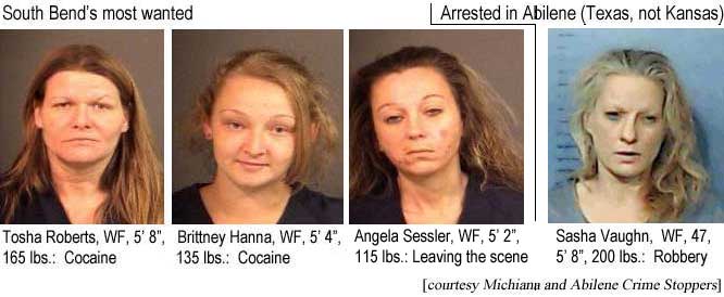 South Bend's most wanted: Tosha Roberts, WF,South Bend's most wanted: Tosha Roberts, WF, 5'8", 165 lbs, cocaine; Brittney Hanna, WF, 5'4", 135 lbs, cocaine; Angela Sessler, WF, 5'2", 115 lbs, leaving the scene; Arrested in Abilene (Texas, not Kansas), Sasha Vaughn, WF, 47, 5'8", 200 lbs, robbery (Michiana and Abilene Crime Stoppers)