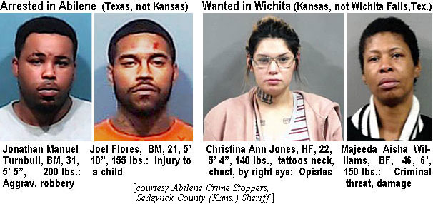 turnbull.jpg Arrested in Abilene: Jonathan Manuel Turnbull,BM, 31, 5'5", 200 lbs, aggrav. robbery; Joel Flores, BM, 21, 5'10", 155 lbs, injury to a child; Wanted in Wichita (Kansas, not Wichita Falls, Tex.): Christina Ann Jones, HF, 22, 5'4", 140 lbs, tattoos neck,chest, by right eye, opiates; Maajeeda Aisha Williams,BF, 46, 6', 150 lbs, criminal threat, damage (Abilene Crime Stoppers, Sedgwick County (Kans.) Sheriff)