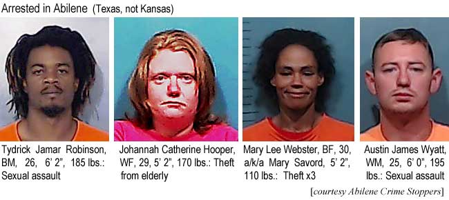 tydrickj.jpg Arrested in Abilene (Texax, not Kansas): Tydrick Jamar Robinson, BM, 26, 6'2", 185 lbs, sexual assault; Johannah Catherine Hooper, WF, 29, 5'2", 170 lbs, theft from elderly; Mary Lee Webster, BF, 30, a/k/a Mary Savord, 5'2", 110 lbs, theft x3; Austin James Wyatt, WM, 25, 6'0", 195 lbs, sexual assault (Abilene Crime Stoppers)