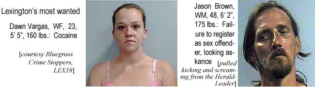 vargdawn.jpg Lexington's most wanted: Dawn Vargas, WF, 23, 5'5", 160 lbs, cocaine (Bluegrass Crime Stoppers, LEX18); Jason Brown, WM, 48, 6'2", 175 lbs, failure to register as sex offender, looking askance (pulled kicking and screaming from the Herald-Leader)