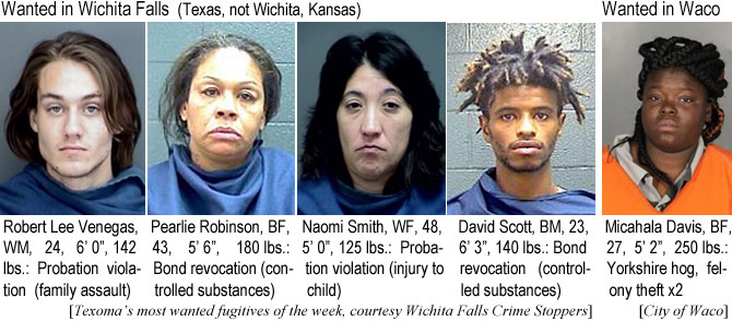 venegasr.jpg Wanted in Wichita Falls (Texas, not Wichita, Kansas): Robert Lee Venegas, WM, 24, 6'0", 142 lbs, probation violation (family assault); Pearlie Robinson, BF, 43, 5'6", 180 lbs, bond revocation (controlled substances); Naomi Smith WF, 48, 5'0", 125 lbs, probation violation (injury to child); David Scott, BM, 23, 6'3", 140 lbs, bond revocation (controlled substances) (Texoma's most wanted fugitives of the week, Wichita Falls Crime Stoppers); Wantd in Waco: Micahala Davis, BF, 27, 5'2", 250 lbs, Yorkshire hog, felony theft x2 (City of Waco)