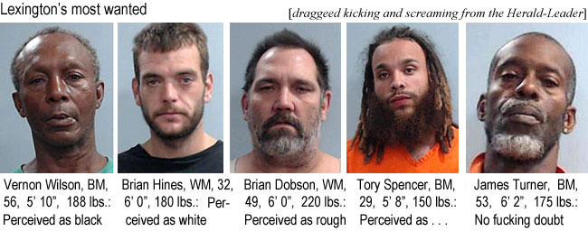 vernonsh.jpg Lexington's most wanted: Vernon Wilson, BM, 56, 5'10", 188 lbs, perceived as black; Brian Hines, WM, 32, 6'0", 180 lbs, perceived as white; Brian Dobson, WM, 49, 6'0", 220 lbs, perceived as rough' Troy Spencer, BM. 29, 5'8", 150 lbs, perceived a . . . , James Turner, BM, 53, 6'2", 175 lbs, no fucking doubt (dragged kicking and screaming from the Herald-Leader)