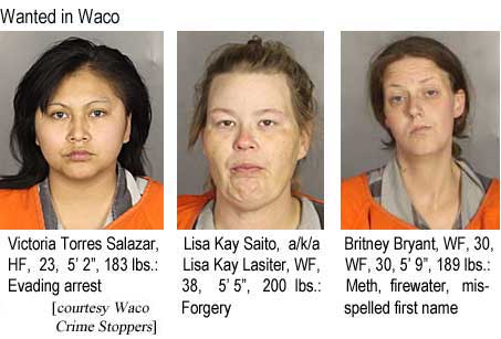 Wanted in Waco: Victoria Torres Salazar, HF, 23, 5'2", 183 lbs, evading arrest; Lisa Kay Saito a/k/a Lisa Kay Lasiter, WF, 38, 5'5", 200 lbs, forgery; Britney Bryant, WF 30, 5'9", 189 lbs, meth, firewater, misspelled first name (Waco Crime Stoppers)