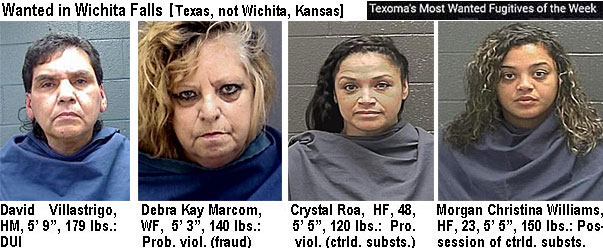 villastr.jpg Wanted in Wichita Falls (Texas, not Wichita, Kansas) Texoma's most wanted fugitives of the week: David Villastrigo, HM, 5'9", 179 lbs, DUI; Debra Kay Marcom, WF, 5'3", 140 lbs, prob. viol. (fraud); Crystal Roe, HF, 48, 5'5", 120 lbs, pro. viol. (ctrld. substs.); Morgan Christina Williams, HF, 23, 5'5", 150 lbs., possession of ctrld. substs.