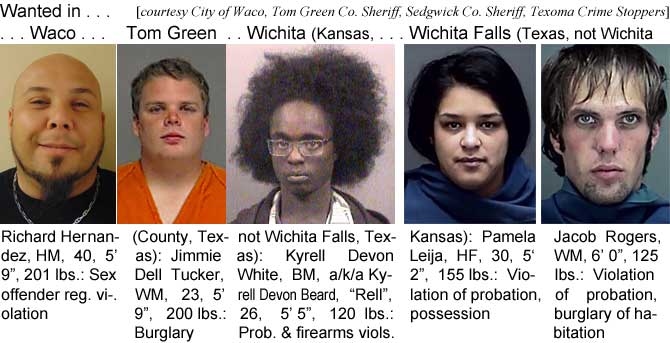 wacogren.jpg Wanted in Waco, Tom Green County, Texas, Wichita (Kansas, not Wichita Falls, Texas), Wichita Falls (Texas, not Wichita, Kansas): Richard Hernandez, HM, 40, 5'9", 201 lbs, sex offendeer reg. violation; Jimmie Dell Tucker, WM, 23, 5'9", 200 lbs, burglary; Kyrell Deon White, BM, a/k/a Kyrell Devon Beard, "Rell,", 26, 5'5", 120 lbs, prob. & fireamrs viols.; Pamela Leija, HF, 30, 5'2", 155 lbs, violation of probation, possession; Jacob Rogers, WM, 6'0", 125 lbs, violation of probation, burglary of habitation (City of Waco, Tom Green County Sheriff, Sedgwick County Sheriff, Texoma Crime Stoppers)