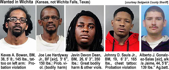 wiggiwa.jpg Wanted in Wichita (Kansas, not Wichita Falls, Texas) (Sedgwick County Sheriff): Keves A. Brown, BM, 38, 5'8", 145 lbs, tattoo on left arm, probation violation; Joe Lee Hardyway Jr., BF [sic}, 5'6", 150 lbs, prob. viol.(bodily harm); Javin Devon Dean, BM, 26, 6'3", 350 lbs, great bodily harm & other viols.; Johnny D. Sauls Jr., BM, 19, 6'3", 165 lbs, chest tattoo, probation violation; Alberto J. Gonalzez-Salas [sic], a/k/a Jaime, 44, 5'8", 139 lbs, ag. batt.