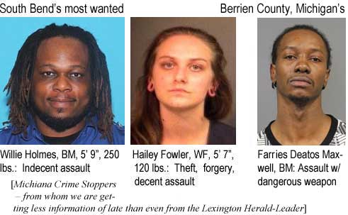 wilihail.jpg South Bend's most wanted: Willie Holmes, BM, 5'9", 250 lbs, indedent assault; Hailey Fowler, WF, 5'7", 120 lbs, theft forgery, decent assault; Berrien County, Michigan: Farries Deatos Maxwell, BM, assault w/dangerous weapon (Michiana Crime Stoppers - from whom we are getting less information of late than from even the Lexington Herald-Leader)