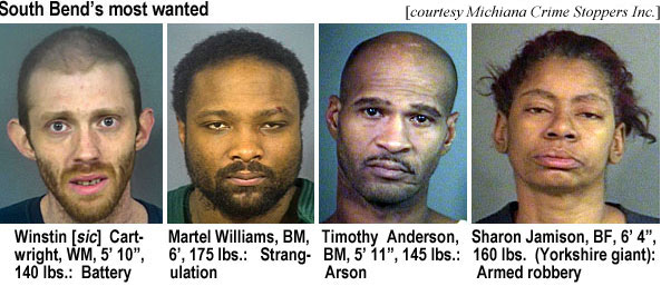winstinr.jpg South Bend's most wanted (Michiana Crime Stoppers Inc.): Winstin [sic] Cartwright, WM, 5'10", 140 lbs, battery; Martel Williams, BM, 6', 175 lbs, strangulation; Timothy Anderson, BM, 5'11", 145 lbs, arson; Sharon Jamison, BF, 6'4", 160 lbs (Yorkshire giant), armed robbery)