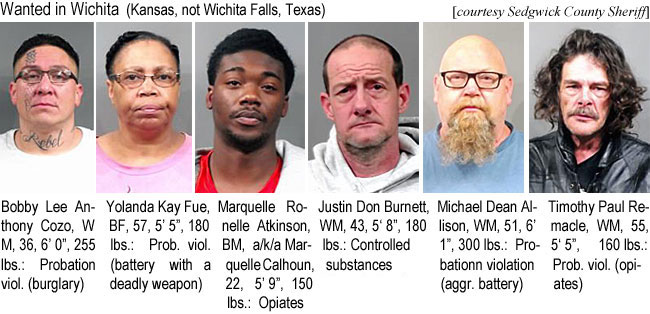 yolandac.jpg Wanted in Wichita (Kansas, not Wichita Falls, Texas) (Sedgwick County Sheriff): Bobby Lee Anthony Cozo, WM, 36, 6'0", 255 lbs, prbation viol. (burglary); Yolanda Kay Fue, BF, 57, 5'5", 180 lbs, prob. viol. (battery with a deadly weapon); Marquelle Ronelle Atkinson, BM, a/k/a Marquelle Calhoun, 22, 5'9", 150 lbs, opiates; Justin Don Burnett, WM, 43, 5'8", 180 lbs, controlled substances; Michael Dean Allison, WM, 51, 6'1", 300 lbs, probation violation (aggr. battery); Timothy Paul Remacle, WM, 55, 5'5", 160 lbs, prob. viol. (opiates)