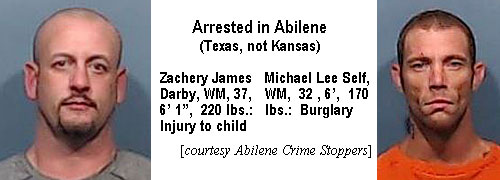 zacheryd.jpg Arrested in Abilene (Texas, not Kansas): Zachery James Darby, WM, 37, 6'1", 220 lbs, injury to child; Michael Lee Self, WM, 32, 6', 170 lbs, burglary (Abilene Crime Stoppers)