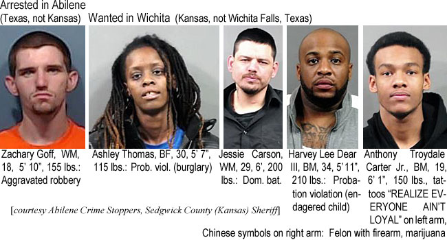 zachgoff.jpg Arrested in Abilene (Texas, not Kansas): Zachary Goff, WM, 18, 5'10", 155 lbs, aggravated robbery; Wanted in Wichita (Kansas, not Wichita Falls, Texas): Ashley Thomas, BF, 30, 5'7", 115 lbs, prob. viol. (burglary); Jessie Carson, WM, 29, 6', 200 lbs, dom. bat.; Harvey Lee Dear III, BM, 34, 5'11", 210 lbs, probation violation (endangered child); Anthony Troydale Carter Jr., BM, 19, 6'1", 150 lbs, tattoos "REALIZE EVERYONE AIN'T LOYAL" on left arm, Chinese symbols on right arm, felon with firearm, marijuana (Abilene Crime Stoppers, Sedgwick County (Kansas) Sheriff)