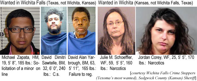 zapatada.jpg Wanted in Wichita Falls (Texas, not Wichita, Kansas):: Michael Zapata,HM, 19, 5'8", 185 lbs, solicitation of a minor on line; David Dmiri Sawtelle, BM, 32, 6'0", 240 lbs, c.s.; David Alan Yarbrough, BM, 63, 5'11", 165 lbs, failure to reg.; Wanted in Wichita (Kansas, not Wichita falls, Texas): Julie M. Scheeffler, WF, 59, 5'5", 160 lbs, narcotics; Jordan Corey, WF, 25, 5'5", 170 lbs, narcotics (Wichita Falls Crime Stoppers, Sedgwick County Sheriff)