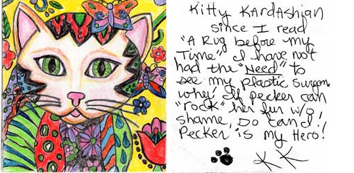 peckkard.jpg Kitty Kardashian - Since I read "A Rug Before My Time" I have not had the "need" to see my plastic surgeon. Why? If Pecker can "rock" her fur w/o shame, so can I! Pecker is my hero! [pawprint signature] KK