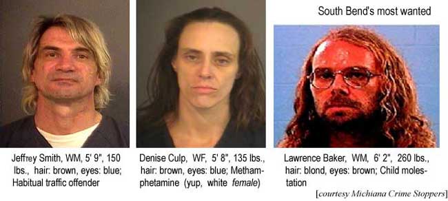 South Bend's most wanted: Jeffrey Smith, WM, 5'9", 150 lbs, hair brown, eyes blue, habitual traffic offender; Denise Culp, WF, 5'8", 135 lbs, hair brown, eyes blue, Methamphetamine (yup, white FEMALE); Lawrence Baker, 6'2", 260 lbs, hair blond, eyes brown, child molestation (Michiana Crime Stoppers)