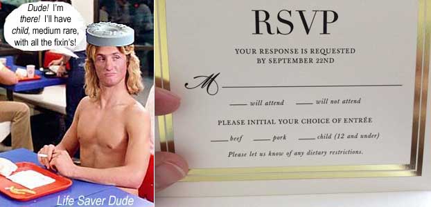 lifesv09.jpg Life Saver Dude: 'Dude! I'm there! I'll have child, medium rare, with all the fixin's!' RSVP card Your response is requested by Sepltember 22d M _____ will attend __ will not attend PLEASE INITIAL YOUR CHOICE OF ENTREE __ beef __ pork __child (12 and under) Please let us know of any dietary rrestrictions