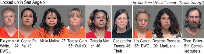 raywhite.jpg Locked up in San Angelo (by the Tom Green County, Texas, Sheriff): Raymond White, 24, DWOL; Corina Pena, 43; Alicia Munoz, 27; Teresa Clark, 55, DUI x3; Taecia Martin, 46, Cassandra Freeze, 46, theft; Lily Garza, 33, DWOL; Deserae Pacheco, 20, marijuana; Theo Baker, 51, controlled substs.