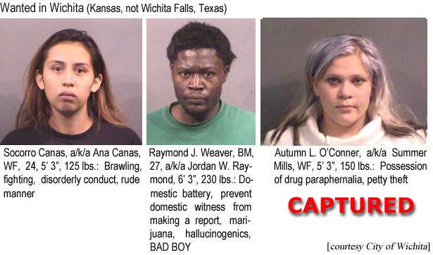 socoraut.gif Socorro Canas, a/k/a Ana Canas, WF, 24, 5'3", 125 lbs, brawling, fighting, disorderly conduct, rude manner; Raymond J. Weaver, BM, 27, a/k/a Jordan W. Raymond, 6'3", 230 lbs, domestic battery, prevent domestic witness from making a report, marijuana, hallucinogenics, BAD BOY; Autumn L. O'Conner, a/k/a Summer Mills, WF, 5'3", 150 lbs, possession of drug paraphernalia, petty theft (City of Wichita)