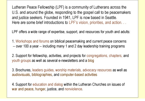 Lutheran Peace Fellowship (LPF) is a community of Lutherans across the U.S. and around the globe, responding to the gospel call to be peacemakers and justice seekers. Founded in 1941, LPF's main office has been located where its coordinators have lived over the years -- Pennsylvania, Michigan, Minnesota, Wisconsin etc. Since 1994, LPF has been based in Seattle.