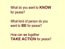 What do you want to KNOW for peace?  What kind of person do you want to BE for peace? How can we together TAKE ACTION for peace?